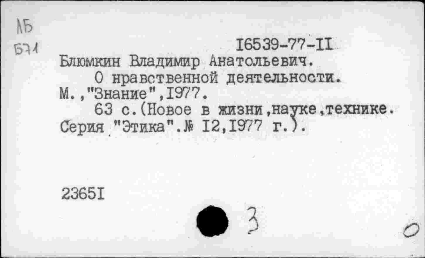 ﻿N5
16539-77-11
Блюмкин Владимир Анатольевич.
О нравственной деятельности.
М. /'Знание” ,1977.
63 с.(Новое в жизни.науке»технике. Серия "Этика12,1977 г.).
23651
• 3